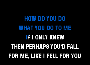 HOW DO YOU DO
WHAT YOU DO TO ME
IF I ONLY KNEW
THEN PERHAPS YOU'D FALL
FOR ME, LIKE I FELL FOR YOU