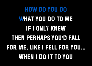 HOW DO YOU DO
WHAT YOU DO TO ME
IF I ONLY KNEW
THEII PERHIIPS YOU'D FALL
FOR ME, LIKE I FELL FOR YOU...
WHEN I DO IT TO YOU