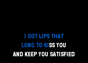 I GOT LIPS THRT
LONG T0 KISS YOU
AND KEEP YOU SATISFIED