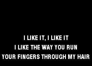 I LIKE IT, I LIKE IT
I LIKE THE WAY YOU RUN
YOUR FINGERS THROUGH MY HAIR