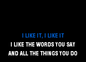 ILIKE IT, I LIKE IT
I LIKE THE WORDS YOU SAY
AND ALL THE THINGS YOU DO