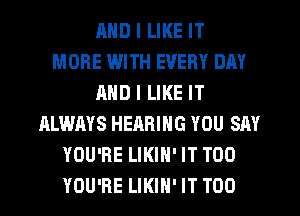 MID I LIKE IT
MORE WITH EVERY DAY
AND I LIKE IT
ALWAYS HEARING YOU SAY
YOU'RE LIKIH' IT TOO
YOU'RE LIKIH' IT T00