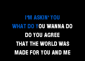 I'M ASKIN' YOU
WHAT DO YOU WANNA DO
DO YOU AGREE
THAT THE WORLD WAS
MADE FOR YOU MID ME