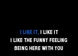 ILIKE IT, I LIKE IT
I LIKE THE FUNNY FEELING
BEING HERE WITH YOU