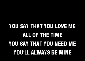 YOU SAY THAT YOU LOVE ME
ALL OF THE TIME
YOU SAY THAT YOU NEED ME
YOU'LL ALWAYS BE MINE