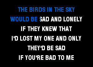THE BIRDS IN THE SKY
WOULD BE SAD AND LONELY
IF THEY KN EW THAT
I'D LOST MY ONE AND ONLY
THEY'D BE SAD
IF YOU'RE BAD TO ME