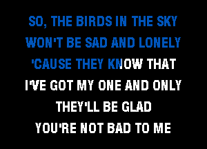 SO, THE BIRDS IN THE SKY
WON'T BE SAD AND LONELY
'CAU SE THEY KN 0W THAT
I'VE GOT MY ONE AND ONLY
THEY'LL BE GLAD
YOU'RE HOT BAD TO ME