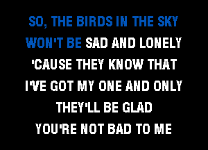 SO, THE BIRDS IN THE SKY
WON'T BE SAD AND LONELY
'CAU SE THEY KN 0W THAT
I'VE GOT MY ONE AND ONLY
THEY'LL BE GLAD
YOU'RE HOT BAD TO ME