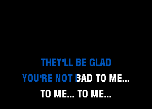 THEY'LL BE GLRD
YOU'RE HOT BAD TO ME...
TO ME... TO ME...