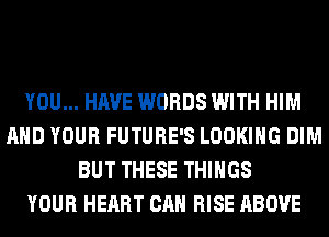 YOU... HAVE WORDS WITH HIM
AND YOUR FUTURE'S LOOKING DIM
BUT THESE THINGS
YOUR HEART CAN RISE ABOVE