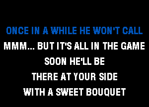 ONCE IN A WHILE HE WON'T CALL
MMM... BUT IT'S ALL IN THE GAME
SOON HE'LL BE
THERE AT YOUR SIDE
WITH A SWEET BOUQUET