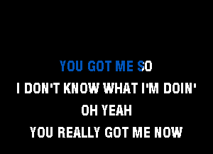 YEAH, YOU REALLY GOT ME NOW
YOU GOT ME SO
I DON'T KNOW WHAT I'M DOIH'
OH YEAH
YOU REALLY GOT ME NOW