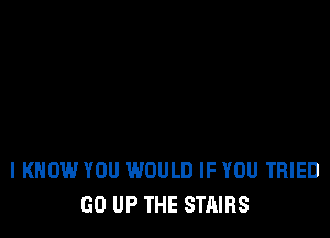 I KNOW YOU WOULD IF YOU TRIED
GO UP THE STAIRS