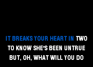 IT BREAKS YOUR HEART IN TWO
TO KNOW SHE'S BEEN UHTRUE
BUT, 0H, WHAT WILL YOU DO