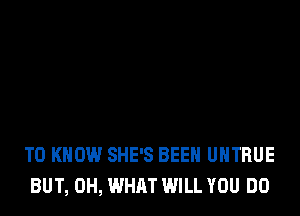 TO KNOW SHE'S BEEN UHTRUE
BUT, 0H, WHAT WILL YOU DO