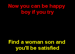 Now you can be happy
boy if you try

Find a woman son and
you'll be satisfied