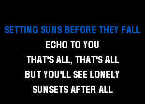 SETTING SUNS BEFORE THEY FALL
ECHO TO YOU
THAT'S ALL, THAT'S ALL
BUT YOU'LL SEE LONELY
SUHSETS AFTER ALL