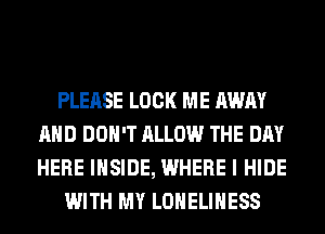PLEASE LOCK ME AWAY
AND DON'T ALLOW THE DAY
HERE INSIDE, WHERE I HIDE

WITH MY LONELIHESS