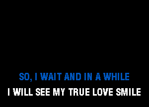 SO, I WAIT AND IN A WHILE
I WILL SEE MY TRUE LOVE SMILE