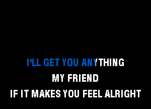 I'LL GET YOU ANYTHING
MY FRIEND
IF IT MAKES YOU FEEL ALRIGHT