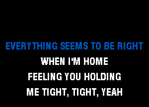 EVERYTHING SEEMS TO BE RIGHT
WHEN I'M HOME
FEELING YOU HOLDING
ME TIGHT, TIGHT, YEAH