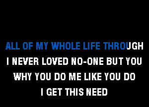 ALL OF MY WHOLE LIFE THROUGH
I NEVER LOVED HO-OHE BUT YOU
WHY YOU DO ME LIKE YOU DO
I GET THIS NEED