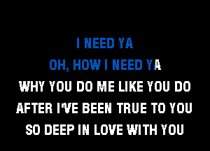 I NEED YA
0H, HOW I NEED YA
WHY YOU DO ME LIKE YOU DO
AFTER I'VE BEEN TRUE TO YOU
SO DEEP IN LOVE WITH YOU