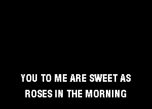 YOU TO ME ABE SWEET AS
ROSES IN THE MORNING