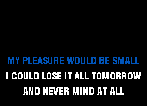 MY PLEASURE WOULD BE SMALL
I COULD LOSE IT ALL TOMORROW
AND NEVER MIND AT ALL