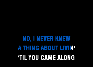 NO, I NEVER KNEW
A THING ABOUT LIVIH'
'TIL YOU CAME ALONG