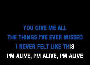 YOU GIVE ME ALL
THE THINGS I'VE EVER MISSED
I NEVER FELT LIKE THIS
I'M ALIVE, I'M ALIVE, I'M ALIVE