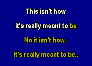 This isn't how
it's really meant to be

No it isn't how..

it's really meant to be..