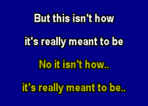 But this isn't how
it's really meant to be

No it isn't how..

it's really meant to be..