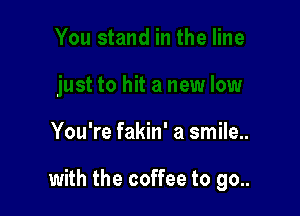 You're fakin' a smile..

with the coffee to go..