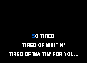 SD TIRED
TIRED OF WAITIH'
TIRED OF WAITIH' FOR YOU...