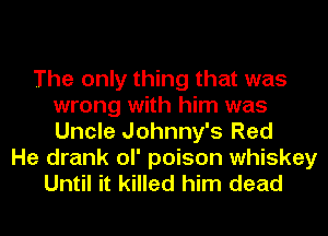 The only thing that was
wrong with him was
Uncle Johnny's Red

He drank ol' poison whiskey
Until it killed him dead