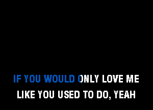 IF YOU WOULD ONLY LOVE ME
LIKE YOU USED TO DO, YEAH