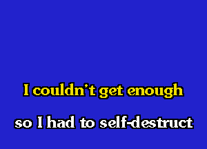 I couldn't get enough

so I had to self-destmct