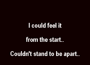 I could feel it

from the start.

Couldn't stand to be apart.