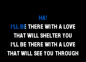 HA!

I'LL BE THERE WITH A LOVE
THAT WILL SHELTER YOU
I'LL BE THERE WITH A LOVE
THAT WILL SEE YOU THROUGH