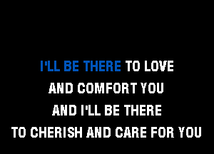 I'LL BE THERE TO LOVE
AND COMFORT YOU
AND I'LL BE THERE
T0 CHERISH AND CARE FOR YOU