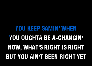 YOU KEEP SAMIH' WHEN
YOU OUGHTA BE A-CHAHGIH'
HOW, WHAT'S RIGHT IS RIGHT

BUT YOU AIN'T BEEN RIGHT YET