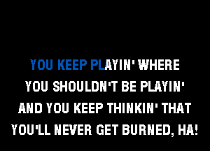YOU KEEP PLAYIH' WHERE
YOU SHOULDH'T BE PLAYIH'
AND YOU KEEP THIHKIH' THAT
YOU'LL NEVER GET BURHED, HA!