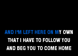 AND I'M LEFT HERE ON MY OWN
THAT I HAVE TO FOLLOW YOU
AND BEG YOU TO COME HOME