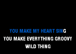 YOU MAKE MY HEART SING
YOU MAKE EVERYTHING GROOW
WILD THING