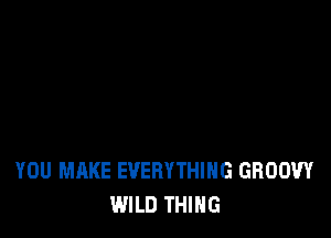 YOU MAKE EVERYTHING GROOW
WILD THING
