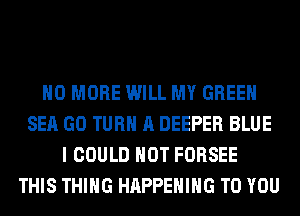 NO MORE WILL MY GREEN
SEA GO TURN A DEEPER BLUE
I COULD NOT FORSEE
THIS THING HAPPENING TO YOU