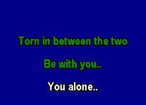 You alone...