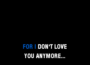 FOR I DON'T LOVE
YOU ANYMORE...