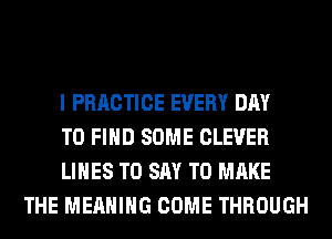 I PRRCTICE EVERY DAY

TO FIND SOME CLEVER

LINES TO SAY TO MAKE
THE MEANING COME THROUGH